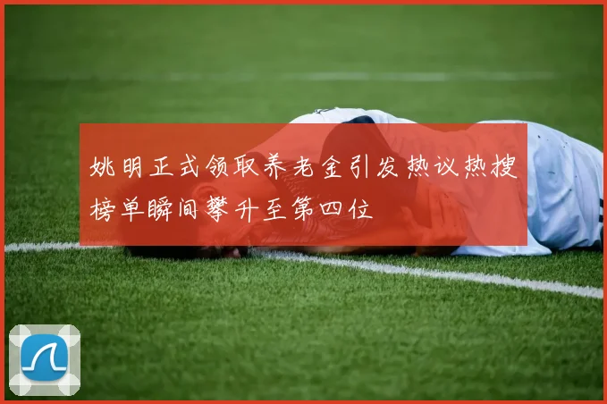 姚明正式领取养老金引发热议热搜榜单瞬间攀升至第四位
