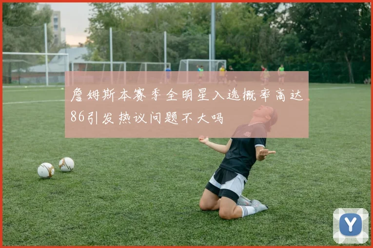 詹姆斯本赛季全明星入选概率高达86引发热议问题不大吗