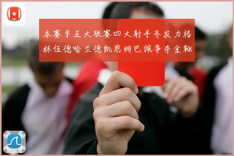 本赛季五大联赛四大射手齐发力格林伍德哈兰德凯恩姆巴佩争夺金靴荣耀