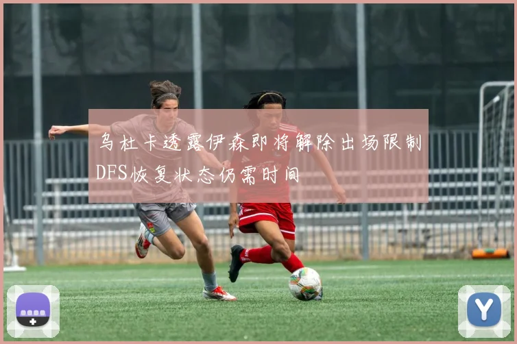 乌杜卡透露伊森即将解除出场限制DFS恢复状态仍需时间