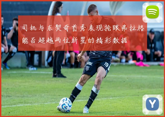 司机与东契奇首秀表现抢眼弗拉格能否超越两位新星的精彩数据