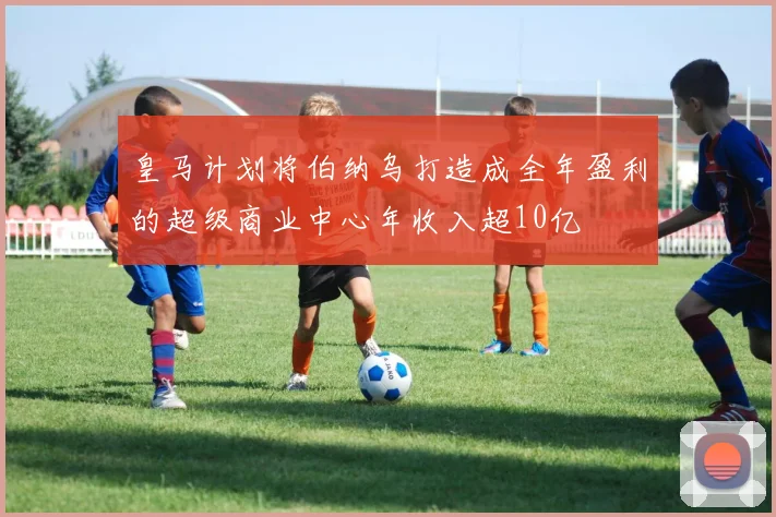 皇马计划将伯纳乌打造成全年盈利的超级商业中心年收入超10亿