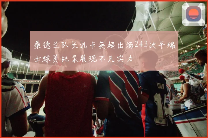 桑德兰队长扎卡英超出场243次平瑞士球员纪录展现不凡实力
