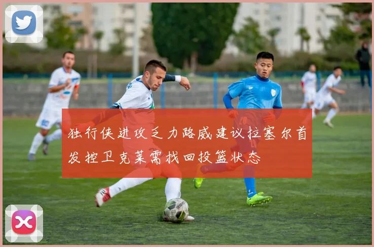 独行侠进攻乏力路威建议拉塞尔首发控卫克莱需找回投篮状态