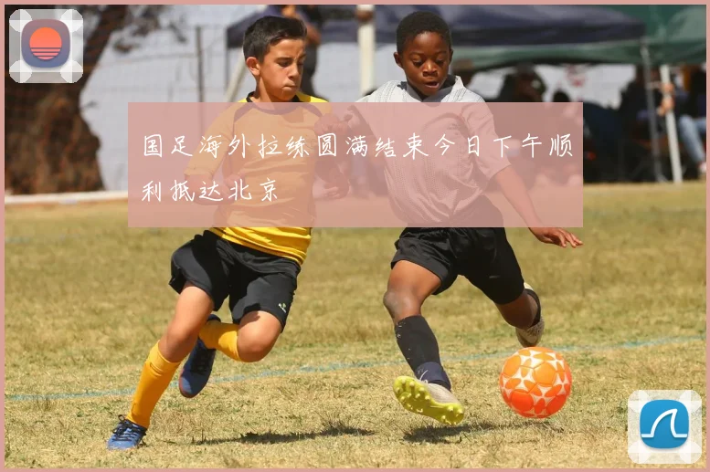 国足海外拉练圆满结束今日下午顺利抵达北京