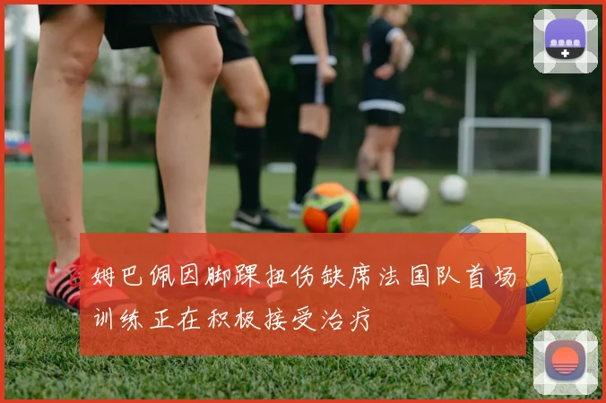 姆巴佩因脚踝扭伤缺席法国队首场训练正在积极接受治疗