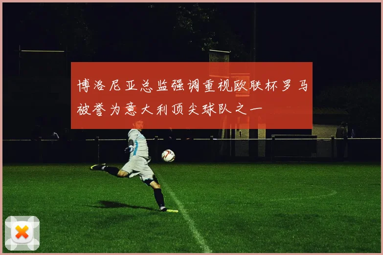 博洛尼亚总监强调重视欧联杯罗马被誉为意大利顶尖球队之一
