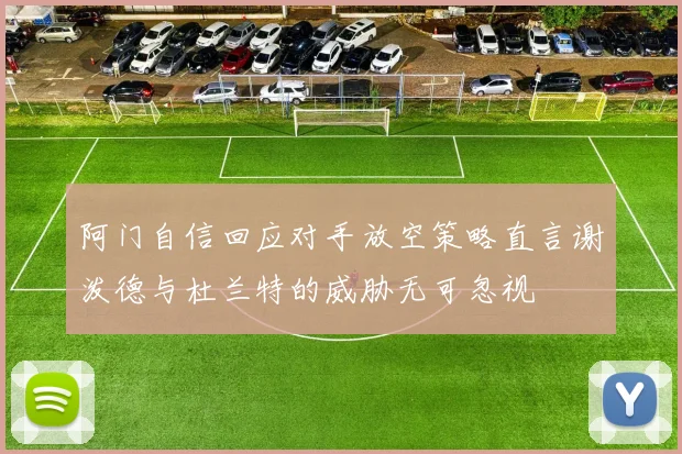 阿门自信回应对手放空策略直言谢泼德与杜兰特的威胁无可忽视