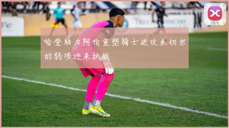 哈登助力阿伦重塑骑士进攻米切尔的弱项迎来挑战