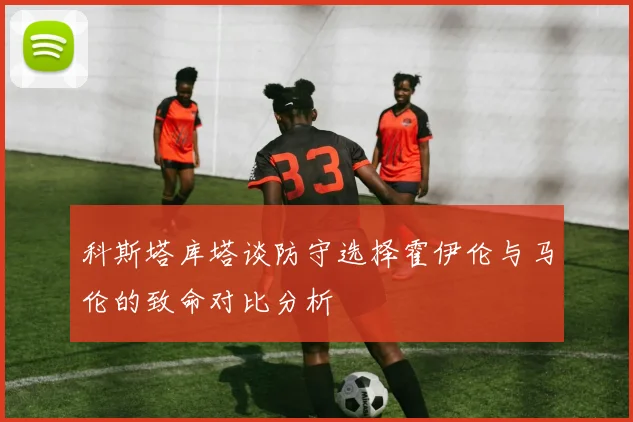 科斯塔库塔谈防守选择霍伊伦与马伦的致命对比分析