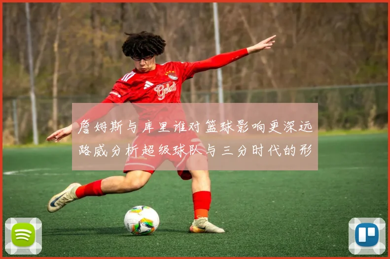 詹姆斯与库里谁对篮球影响更深远路威分析超级球队与三分时代的形成