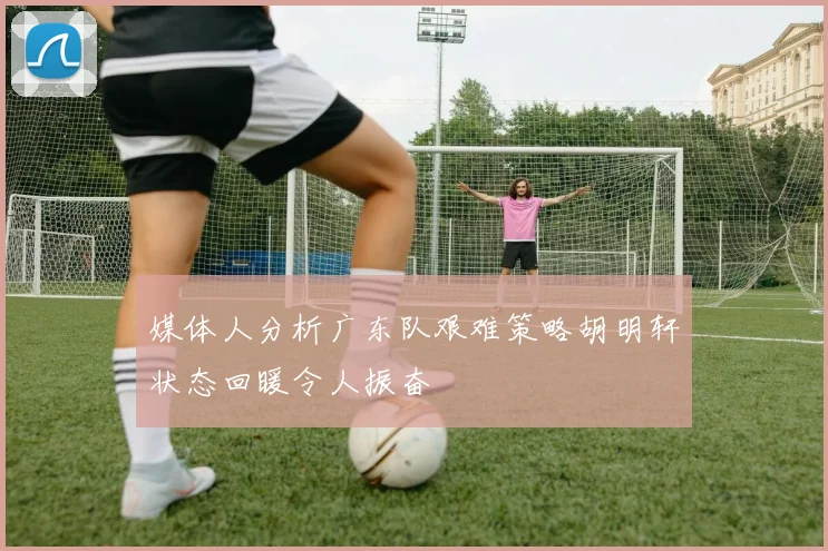 媒体人分析广东队艰难策略胡明轩状态回暖令人振奋