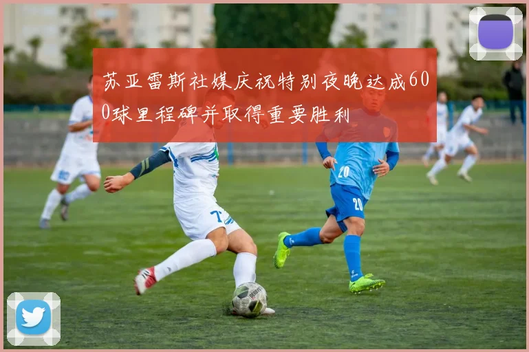 苏亚雷斯社媒庆祝特别夜晚达成600球里程碑并取得重要胜利