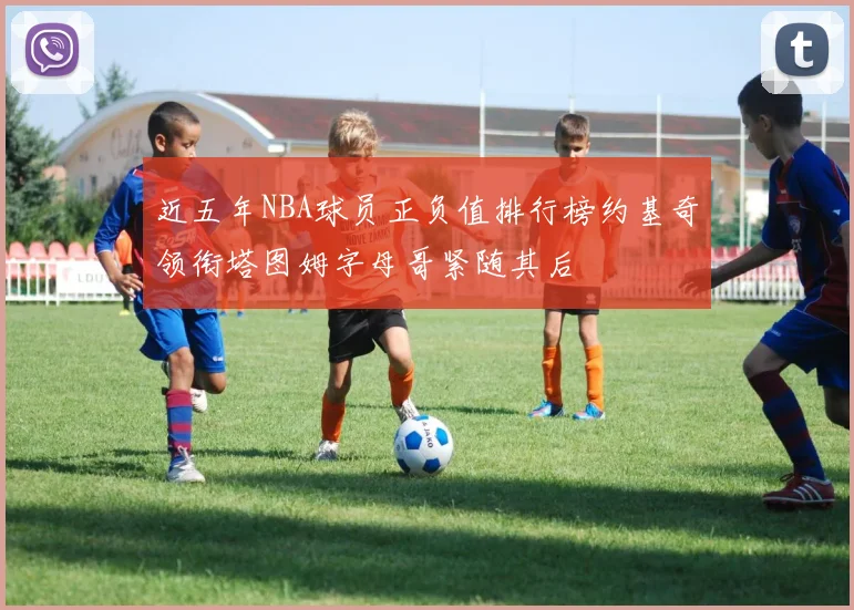 近五年NBA球员正负值排行榜约基奇领衔塔图姆字母哥紧随其后