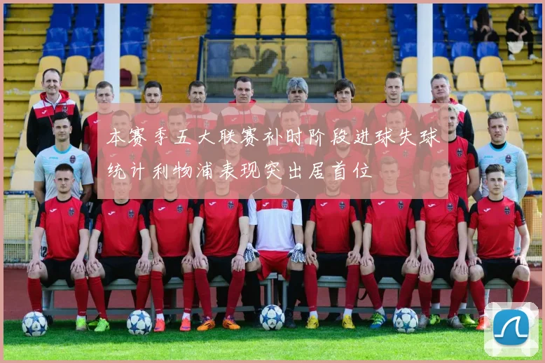 本赛季五大联赛补时阶段进球失球统计利物浦表现突出居首位