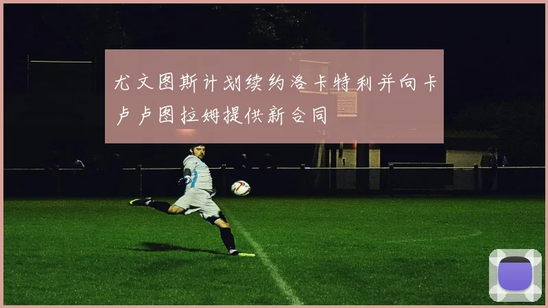 尤文图斯计划续约洛卡特利并向卡卢卢图拉姆提供新合同